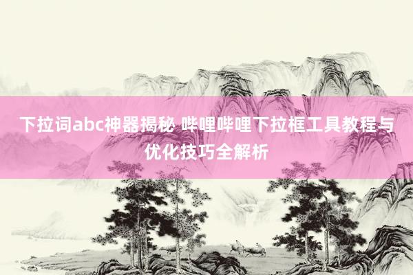 下拉词abc神器揭秘 哔哩哔哩下拉框工具教程与优化技巧全解析