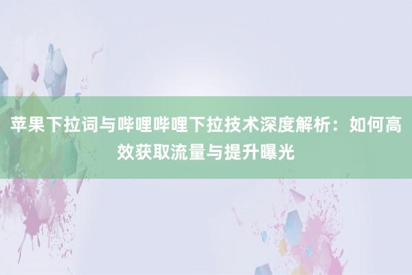 苹果下拉词与哔哩哔哩下拉技术深度解析：如何高效获取流量与提升曝光