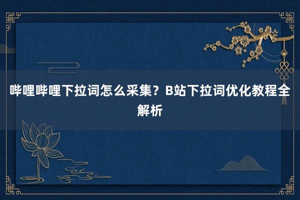哔哩哔哩下拉词怎么采集？B站下拉词优化教程全解析