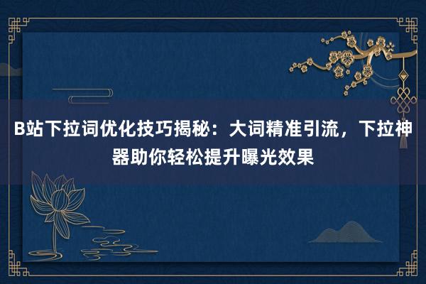 B站下拉词优化技巧揭秘：大词精准引流，下拉神器助你轻松提升曝光效果