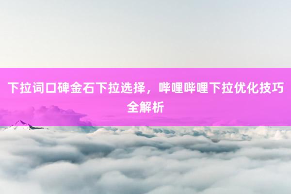 下拉词口碑金石下拉选择，哔哩哔哩下拉优化技巧全解析