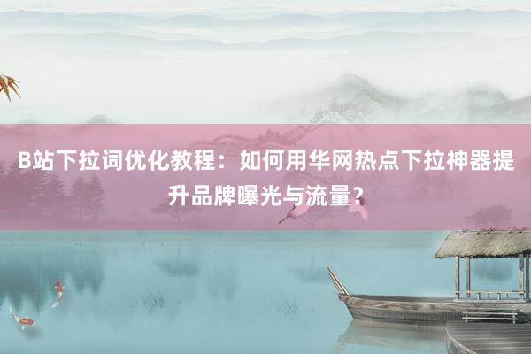 B站下拉词优化教程：如何用华网热点下拉神器提升品牌曝光与流量？