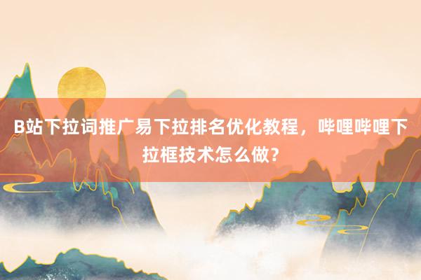 B站下拉词推广易下拉排名优化教程，哔哩哔哩下拉框技术怎么做？