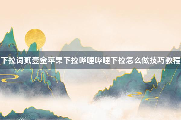 下拉词贰壹金苹果下拉哔哩哔哩下拉怎么做技巧教程
