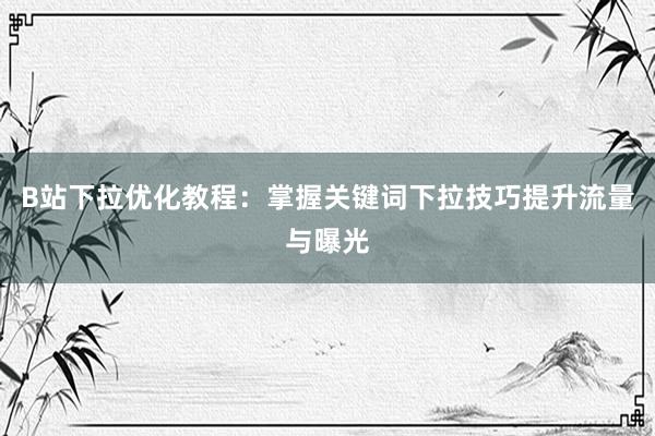 B站下拉优化教程：掌握关键词下拉技巧提升流量与曝光