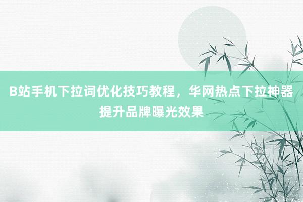 B站手机下拉词优化技巧教程，华网热点下拉神器提升品牌曝光效果