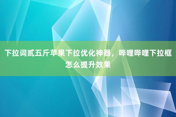 下拉词贰五斤苹果下拉优化神器，哔哩哔哩下拉框怎么提升效果