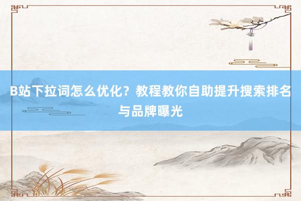B站下拉词怎么优化？教程教你自助提升搜索排名与品牌曝光