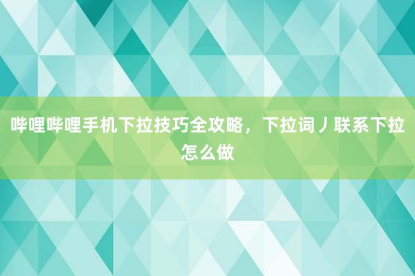 哔哩哔哩手机下拉技巧全攻略，下拉词丿联系下拉怎么做