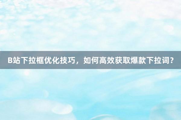 B站下拉框优化技巧，如何高效获取爆款下拉词？