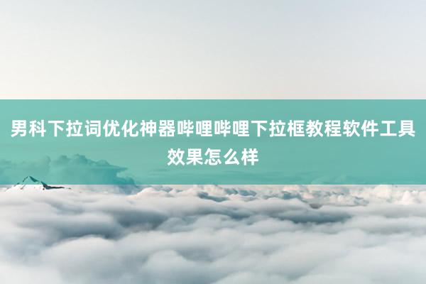 男科下拉词优化神器哔哩哔哩下拉框教程软件工具效果怎么样