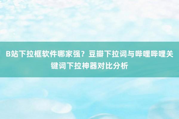 B站下拉框软件哪家强？豆瓣下拉词与哔哩哔哩关键词下拉神器对比分析