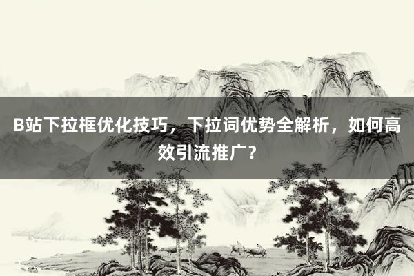 B站下拉框优化技巧，下拉词优势全解析，如何高效引流推广？