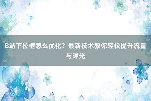 B站下拉框怎么优化？最新技术教你轻松提升流量与曝光