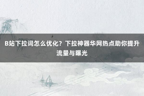 B站下拉词怎么优化？下拉神器华网热点助你提升流量与曝光