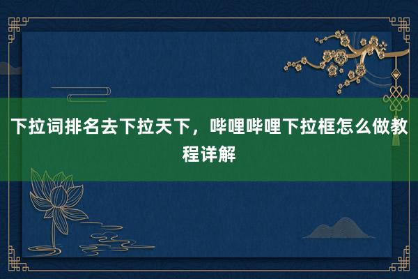 下拉词排名去下拉天下，哔哩哔哩下拉框怎么做教程详解
