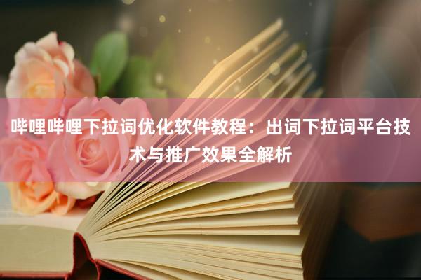 哔哩哔哩下拉词优化软件教程：出词下拉词平台技术与推广效果全解析