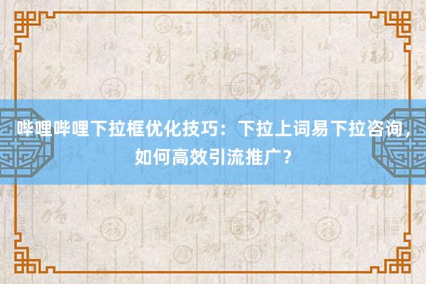 哔哩哔哩下拉框优化技巧：下拉上词易下拉咨询，如何高效引流推广？