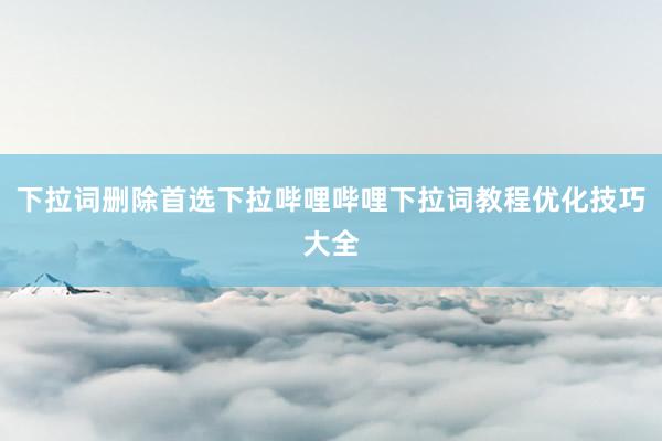 下拉词删除首选下拉哔哩哔哩下拉词教程优化技巧大全