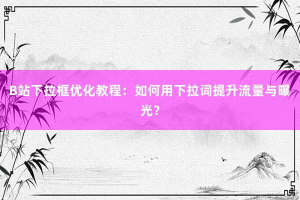 B站下拉框优化教程：如何用下拉词提升流量与曝光？