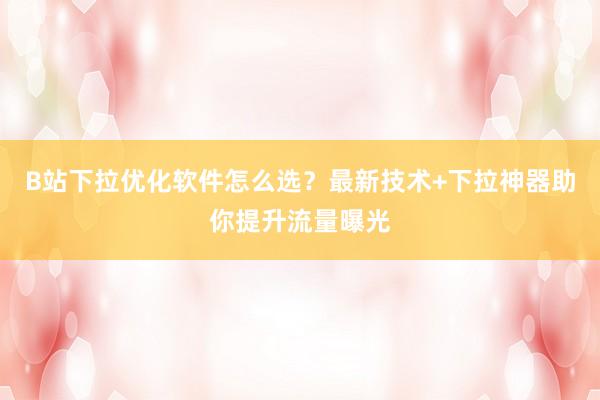 B站下拉优化软件怎么选？最新技术+下拉神器助你提升流量曝光