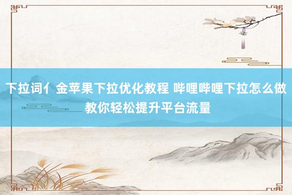 下拉词亻金苹果下拉优化教程 哔哩哔哩下拉怎么做 教你轻松提升平台流量