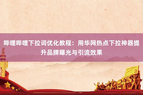 哔哩哔哩下拉词优化教程：用华网热点下拉神器提升品牌曝光与引流效果
