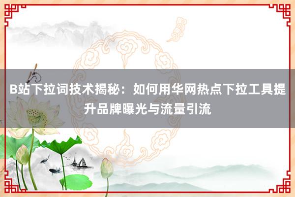 B站下拉词技术揭秘：如何用华网热点下拉工具提升品牌曝光与流量引流