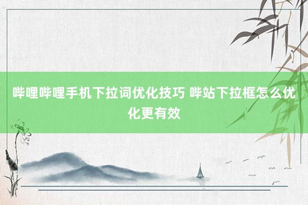哔哩哔哩手机下拉词优化技巧 哔站下拉框怎么优化更有效