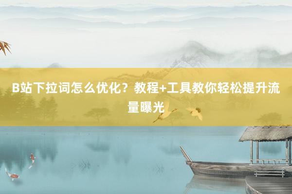 B站下拉词怎么优化？教程+工具教你轻松提升流量曝光