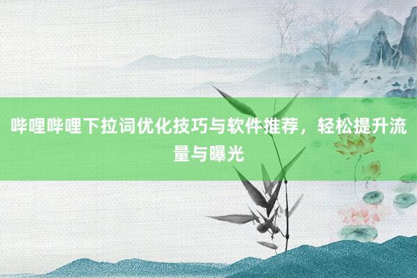 哔哩哔哩下拉词优化技巧与软件推荐，轻松提升流量与曝光