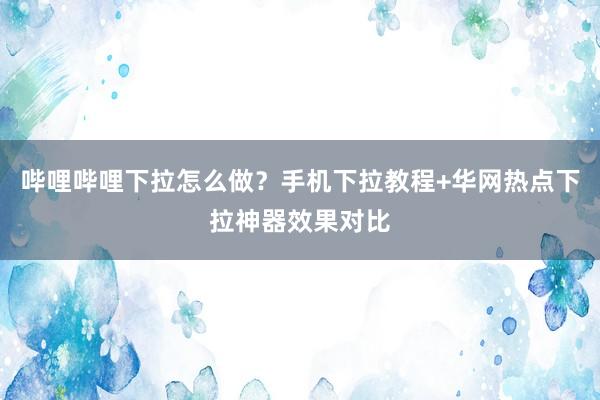 哔哩哔哩下拉怎么做？手机下拉教程+华网热点下拉神器效果对比