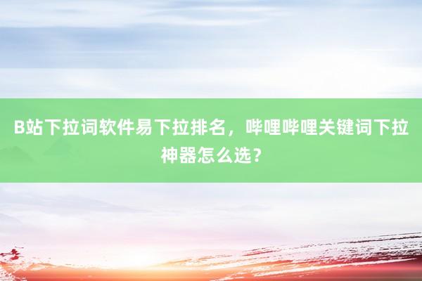 B站下拉词软件易下拉排名，哔哩哔哩关键词下拉神器怎么选？