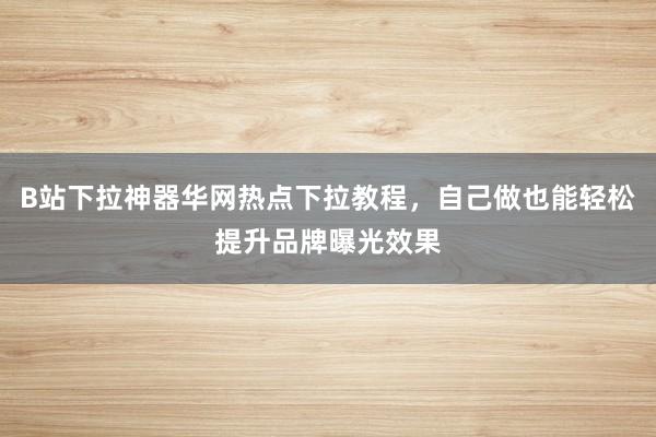 B站下拉神器华网热点下拉教程，自己做也能轻松提升品牌曝光效果