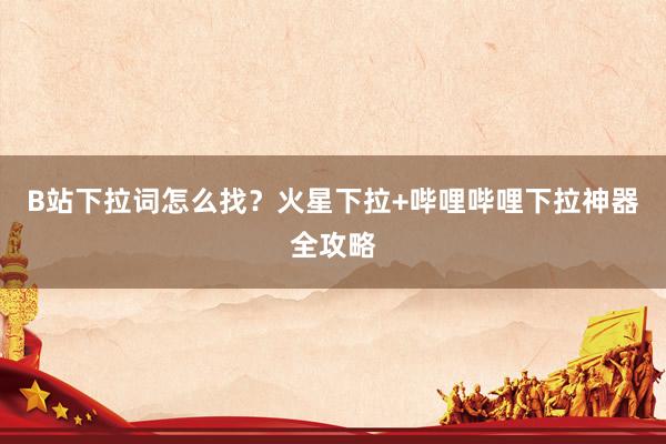 B站下拉词怎么找？火星下拉+哔哩哔哩下拉神器全攻略