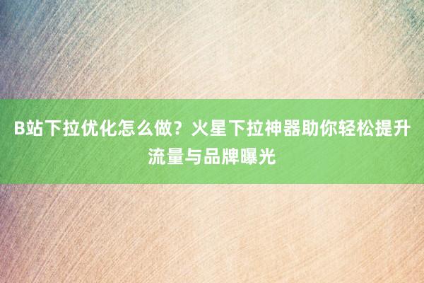 B站下拉优化怎么做？火星下拉神器助你轻松提升流量与品牌曝光