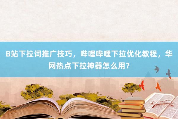 B站下拉词推广技巧，哔哩哔哩下拉优化教程，华网热点下拉神器怎么用？