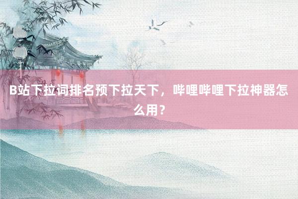 B站下拉词排名预下拉天下，哔哩哔哩下拉神器怎么用？