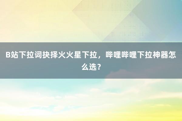 B站下拉词抉择火火星下拉，哔哩哔哩下拉神器怎么选？