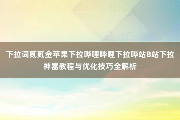 下拉词贰贰金苹果下拉哔哩哔哩下拉哔站B站下拉神器教程与优化技巧全解析