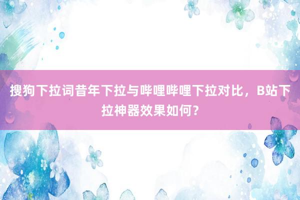 搜狗下拉词昔年下拉与哔哩哔哩下拉对比，B站下拉神器效果如何？