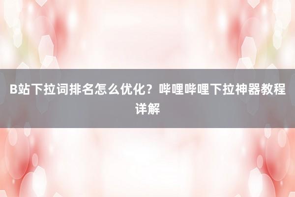 B站下拉词排名怎么优化？哔哩哔哩下拉神器教程详解