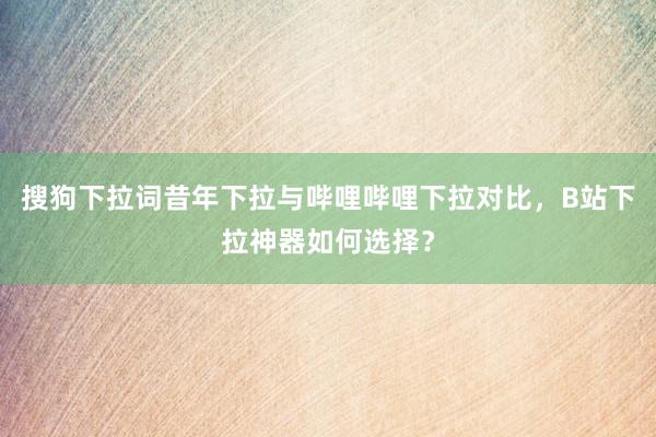 搜狗下拉词昔年下拉与哔哩哔哩下拉对比，B站下拉神器如何选择？