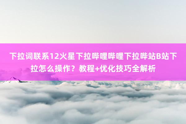 下拉词联系12火星下拉哔哩哔哩下拉哔站B站下拉怎么操作？教程+优化技巧全解析