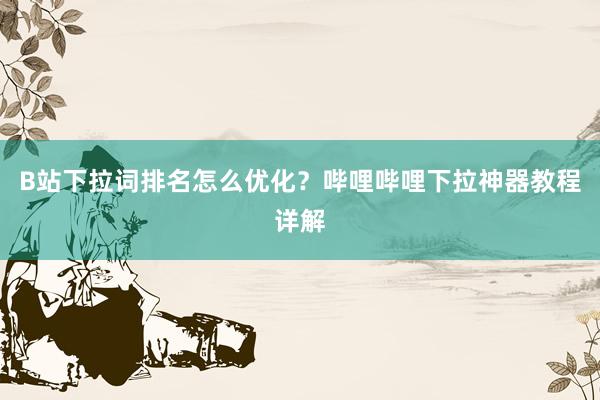 B站下拉词排名怎么优化？哔哩哔哩下拉神器教程详解