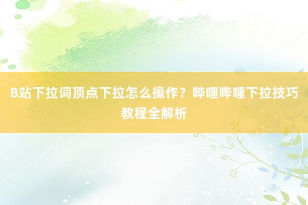 B站下拉词顶点下拉怎么操作？哔哩哔哩下拉技巧教程全解析
