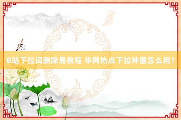 B站下拉词删除易教程 华网热点下拉神器怎么用？