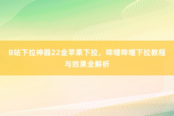 B站下拉神器22金苹果下拉，哔哩哔哩下拉教程与效果全解析