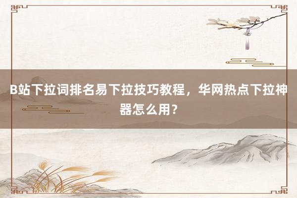 B站下拉词排名易下拉技巧教程，华网热点下拉神器怎么用？