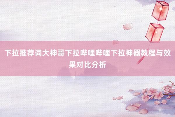 下拉推荐词大神哥下拉哔哩哔哩下拉神器教程与效果对比分析